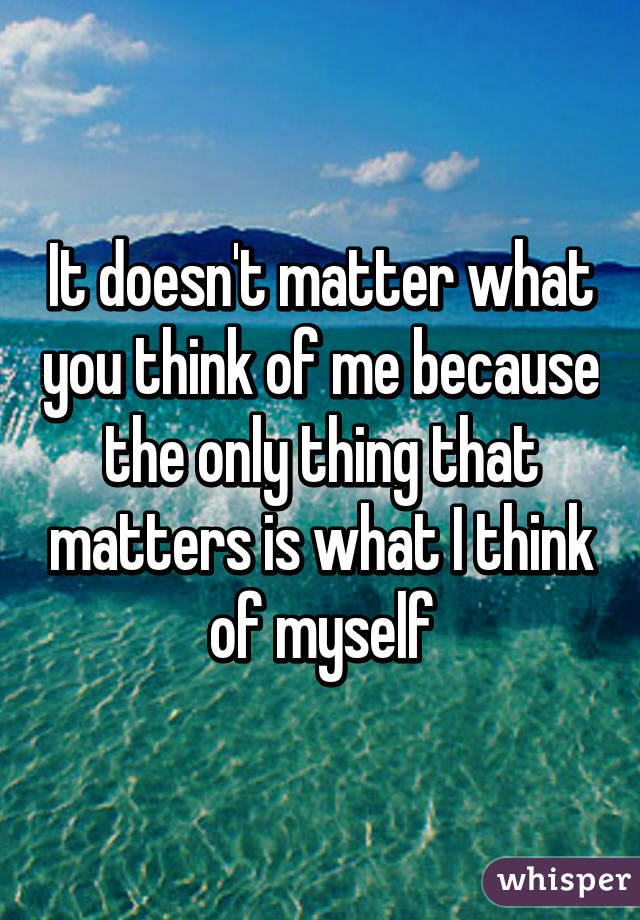 It Doesn T Matter What You Think Of Me Because The Only Thing That Matters Is