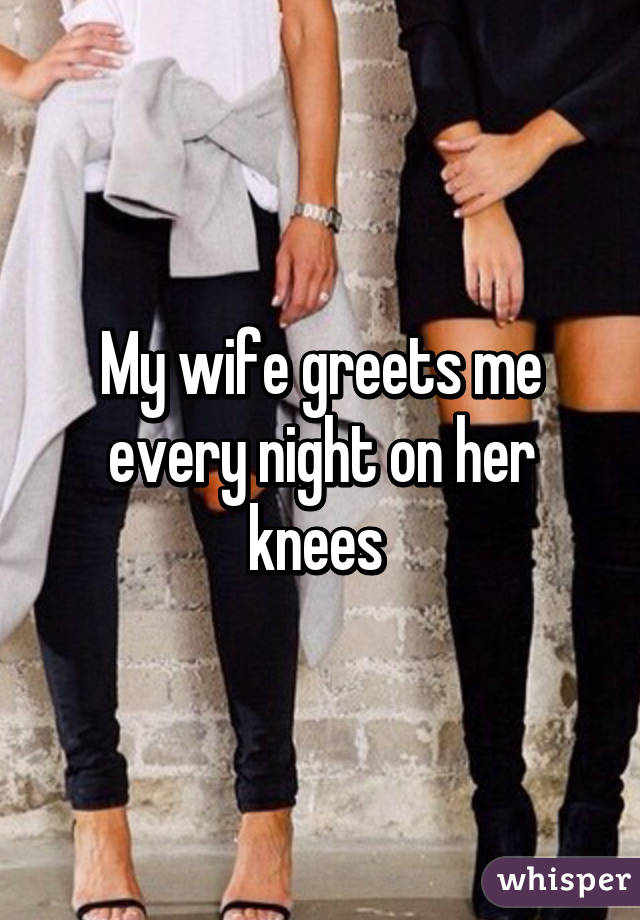 My Wife Greets Me Every Night On Her Knees