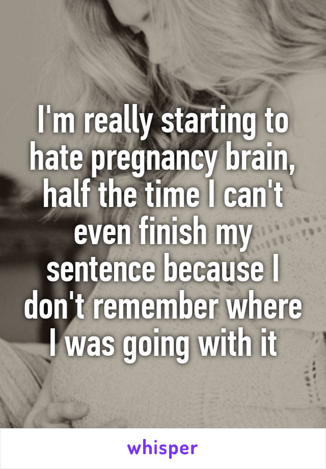 I'm really starting to hate pregnancy brain, half the time I can't even finish my sentence because I don't remember where I was going with it