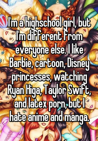 I'm a highschool girl, but I'm different from everyone else. I like Barbie,  cartoon, Disney princesses, watching Ryan Higa, Taylor Swift, and latex porn,  but I hate anime and manga.