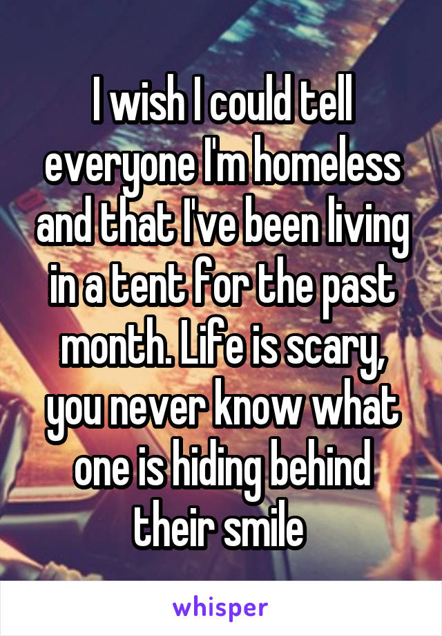 I wish I could tell everyone I'm homeless and that I've been living in a tent for the past month. Life is scary, you never know what one is hiding behind their smile 