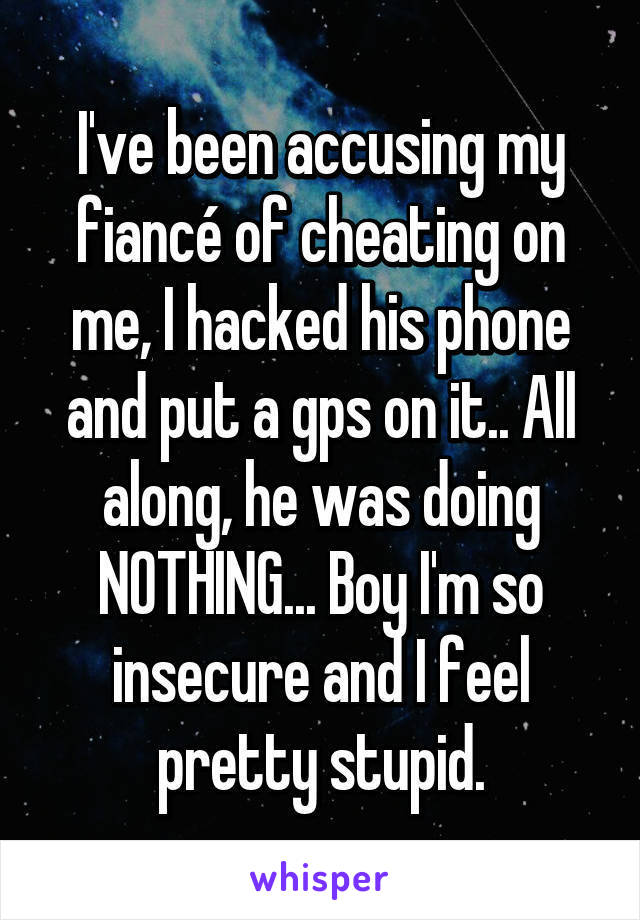 I've been accusing my fiancé of cheating on me, I hacked his phone and put a gps on it.. All along, he was doing NOTHING... Boy I'm so insecure and I feel pretty stupid.