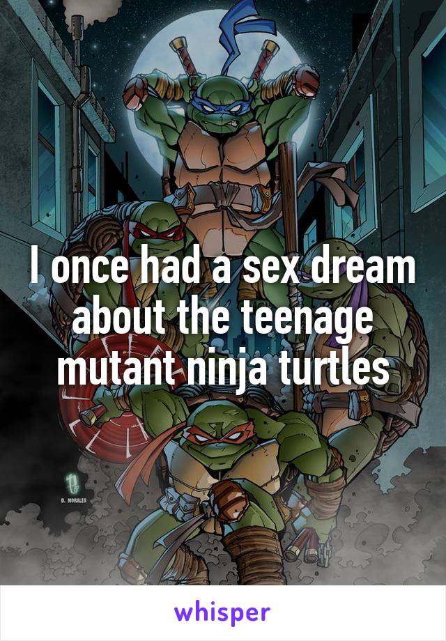I once had a sex dream about the teenage mutant ninja turtles