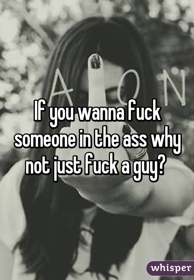 If You Wanna Fuck Someone In The Ass Why Not Just Fuck A Guy