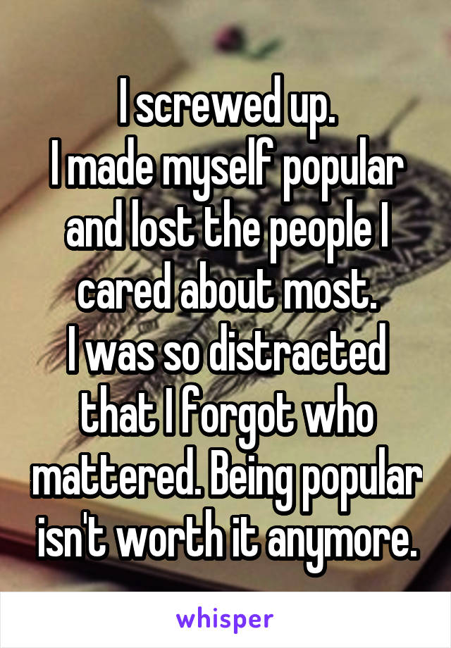 I screwed up.
I made myself popular and lost the people I cared about most.
I was so distracted that I forgot who mattered. Being popular isn't worth it anymore.