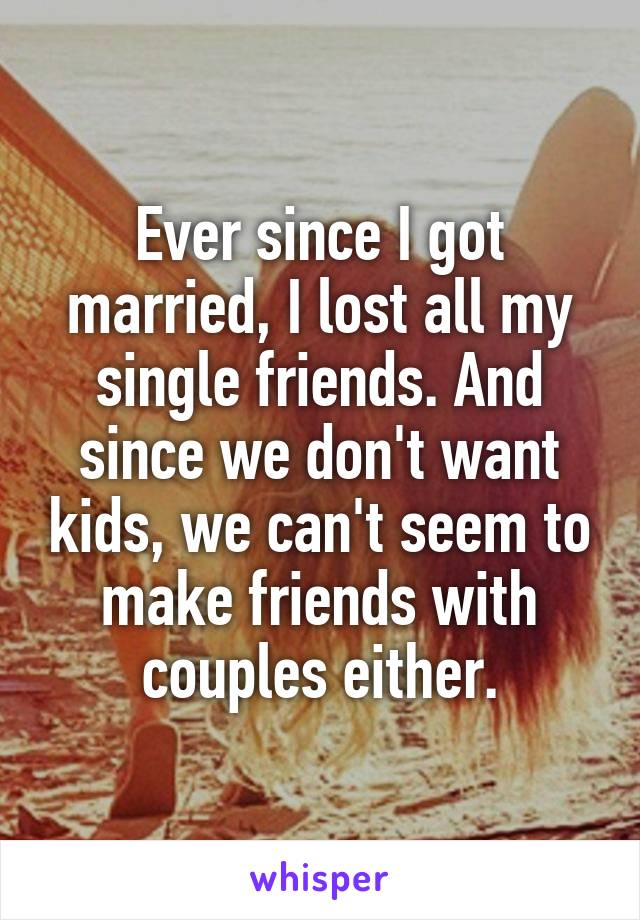 Ever since I got married, I lost all my single friends. And since we don't want kids, we can't seem to make friends with couples either.