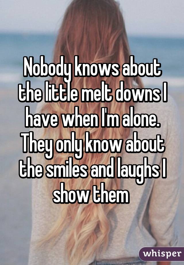 Nobody knows about the little melt downs I have when I'm alone. They only know about the smiles and laughs I show them 