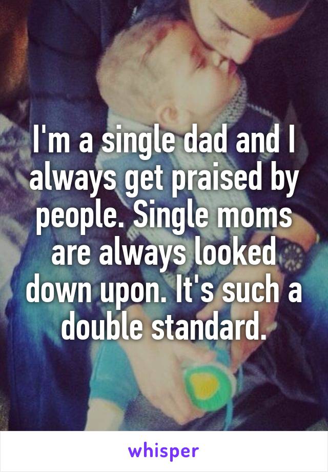 I'm a single dad and I always get praised by people. Single moms are always looked down upon. It's such a double standard.