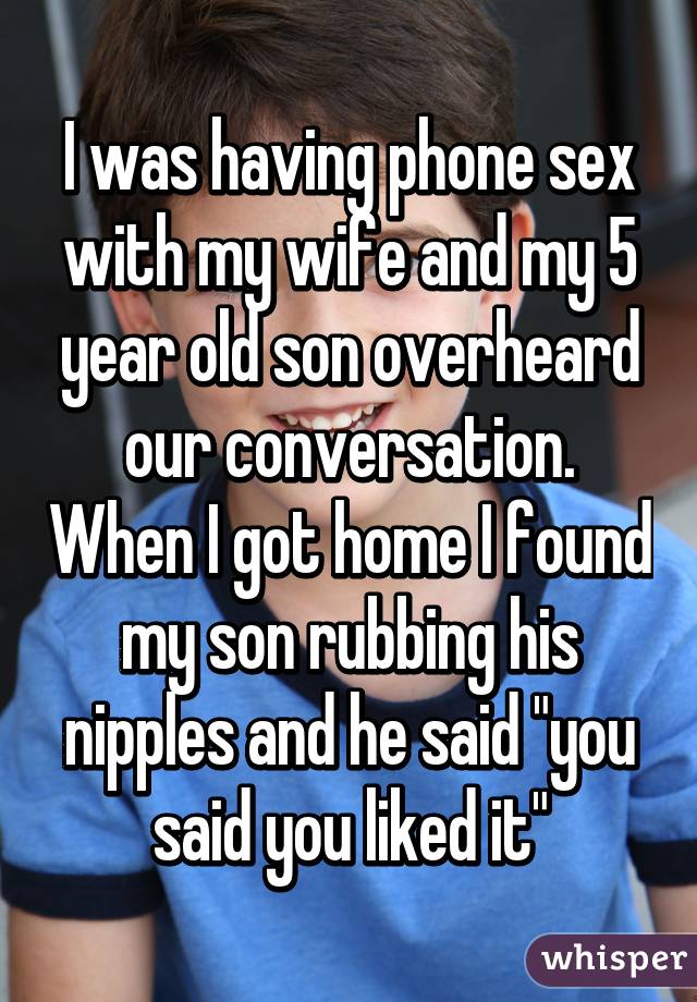 I was having phone sex with my wife and my 5 year old son overheard our conversation. When I got home I found my son rubbing his nipples and he said "you said you liked it"