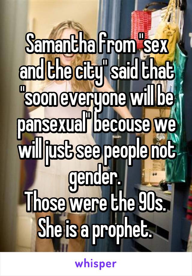 Samantha from "sex and the city" said that "soon everyone will be pansexual" becouse we will just see people not gender. 
Those were the 90s. 
She is a prophet. 