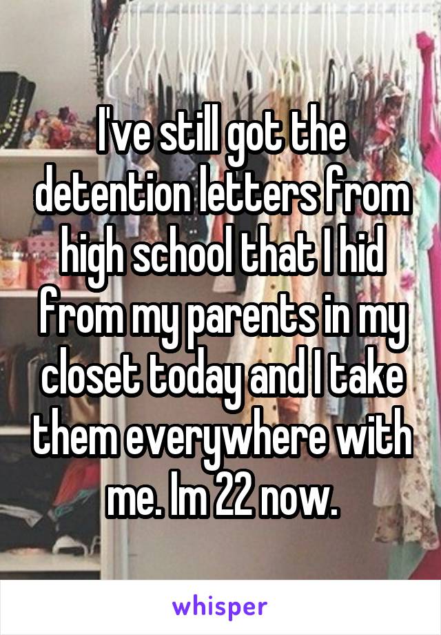 I've still got the detention letters from high school that I hid from my parents in my closet today and I take them everywhere with me. Im 22 now.
