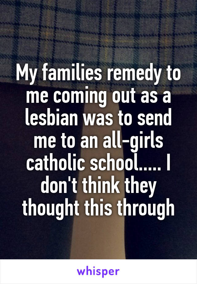 My families remedy to me coming out as a lesbian was to send me to an all-girls catholic school..... I don't think they thought this through