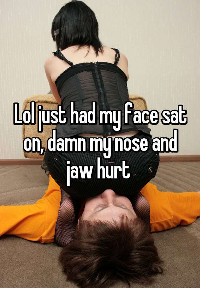Lol just had my face sat on, damn my nose and jaw hurt.