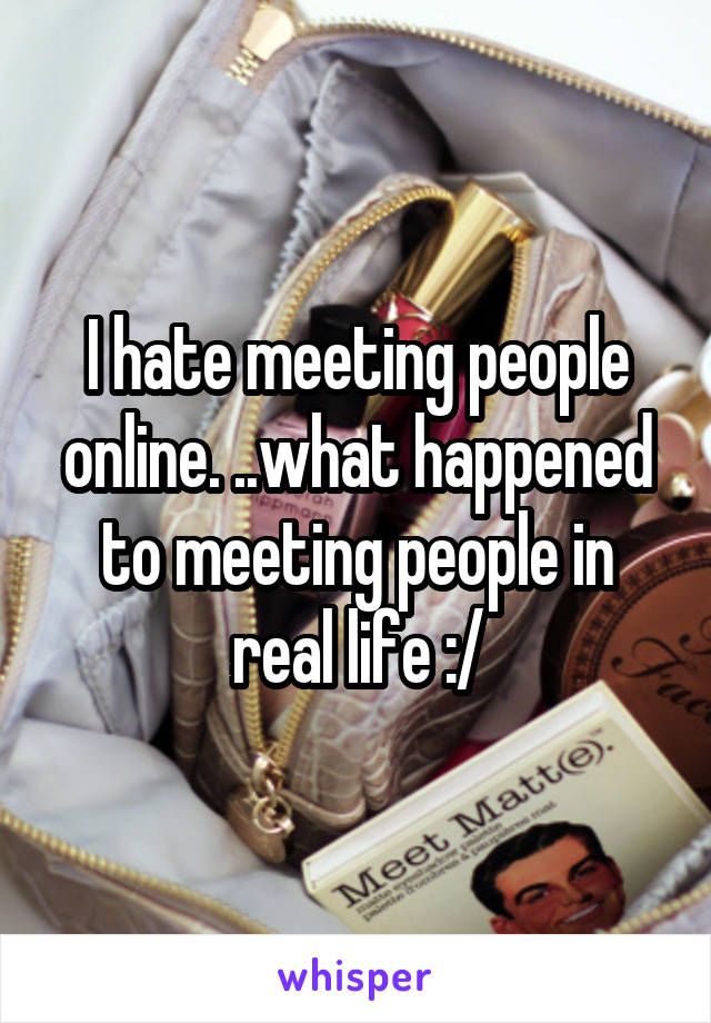 I hate meeting people online. ..what happened to meeting people in real life :/