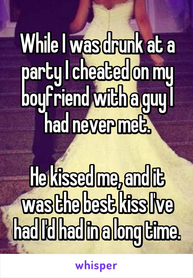 While I was drunk at a party I cheated on my boyfriend with a guy I had never met.

He kissed me, and it was the best kiss I've had I'd had in a long time.