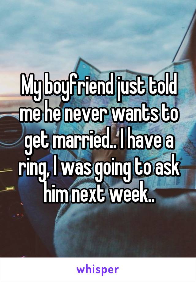 My boyfriend just told me he never wants to get married.. I have a ring, I was going to ask him next week..