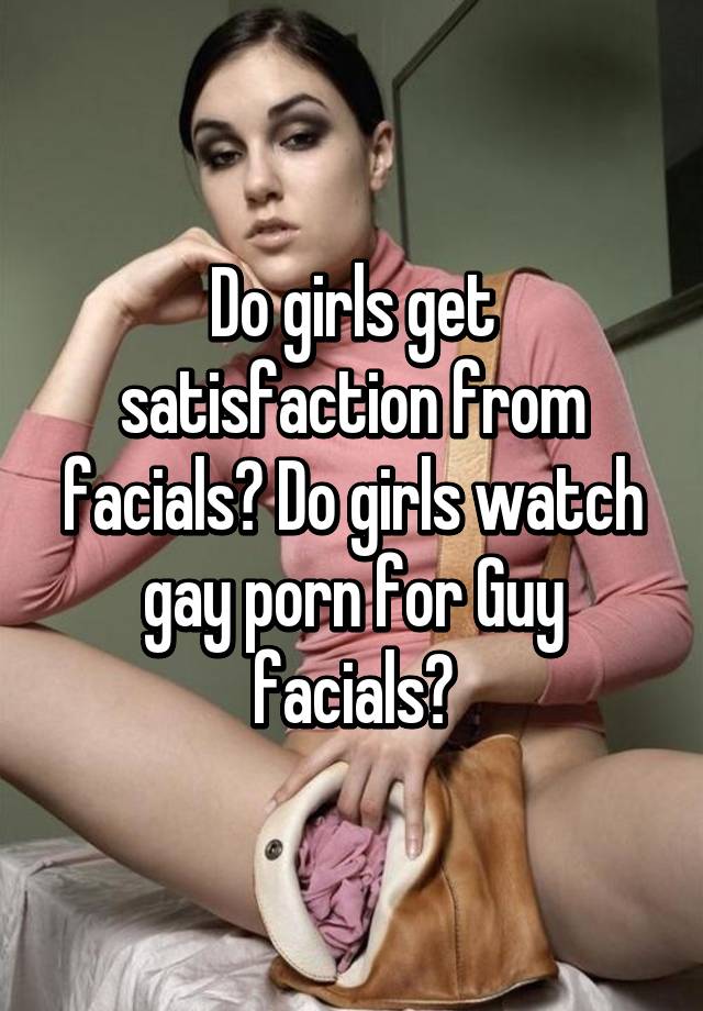 Do girls get satisfaction from facials? Do girls watch gay ...