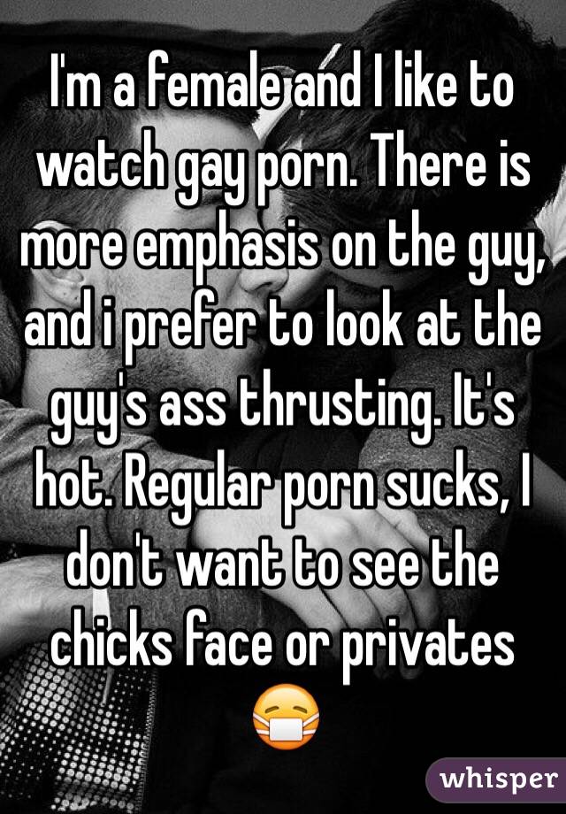 I'm a female and I like to watch gay porn. There is more emphasis on the guy, and i prefer to look at the guy's ass thrusting. It's hot. Regular porn sucks, I don't want to see the chicks face or privates 😷
