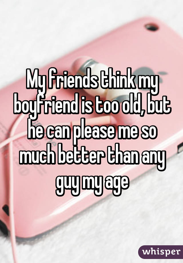My friends think my boyfriend is too old, but he can please me so much better than any guy my age
