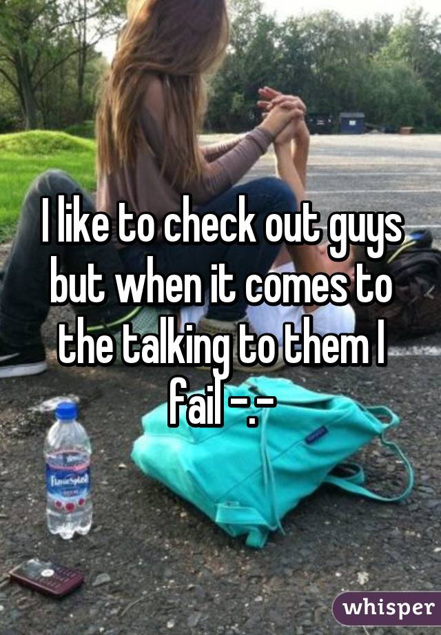 I like to check out guys but when it comes to the talking to them I fail -.-