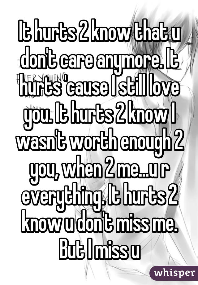 It hurts 2 know that u don't care anymore. It hurts 'cause I still love you. It hurts 2 know I wasn't worth enough 2 you, when 2 me...u r everything. It hurts 2 know u don't miss me. But I miss u