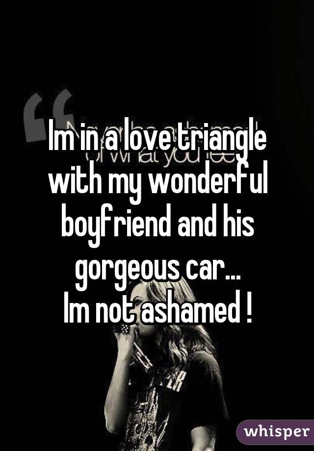 Im in a love triangle with my wonderful boyfriend and his gorgeous car...
Im not ashamed !