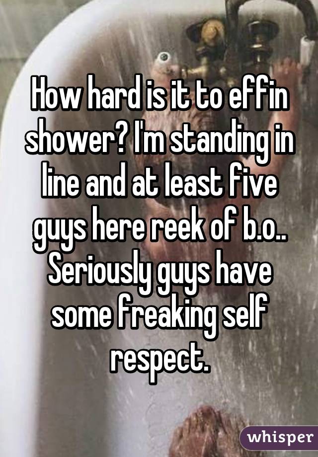 How hard is it to effin shower? I'm standing in line and at least five guys here reek of b.o..
Seriously guys have some freaking self respect.
