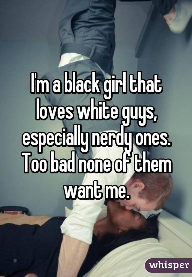 I'm a black girl that loves white guys, especially nerdy ones. Too bad none of them want me.