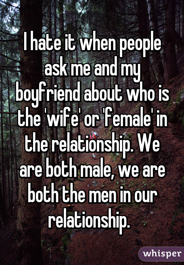 I hate it when people ask me and my boyfriend about who is the 'wife' or 'female' in the relationship. We are both male, we are both the men in our relationship.  