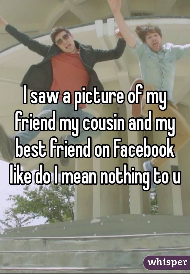 I saw a picture of my friend my cousin and my best friend on Facebook like do I mean nothing to u