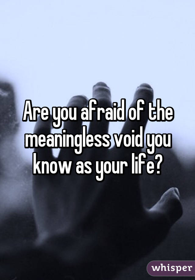 Are you afraid of the meaningless void you know as your life?