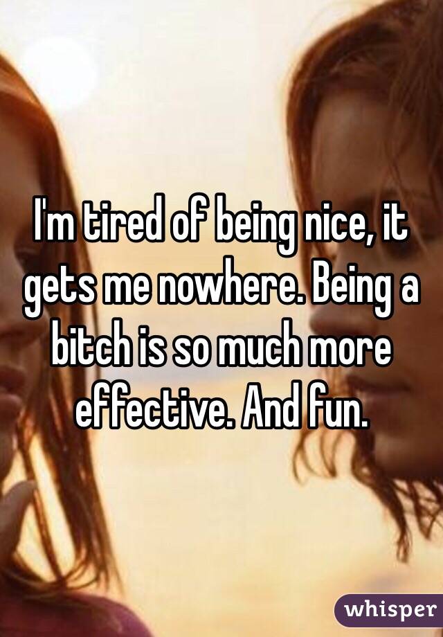 I'm tired of being nice, it gets me nowhere. Being a bitch is so much more effective. And fun. 