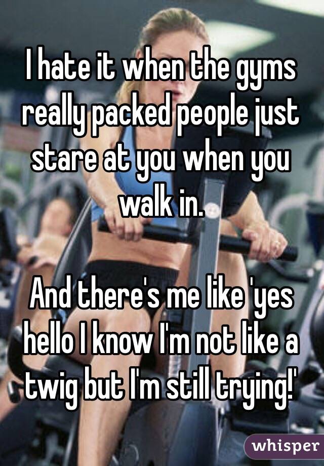I hate it when the gyms really packed people just stare at you when you walk in. 

And there's me like 'yes hello I know I'm not like a twig but I'm still trying!'