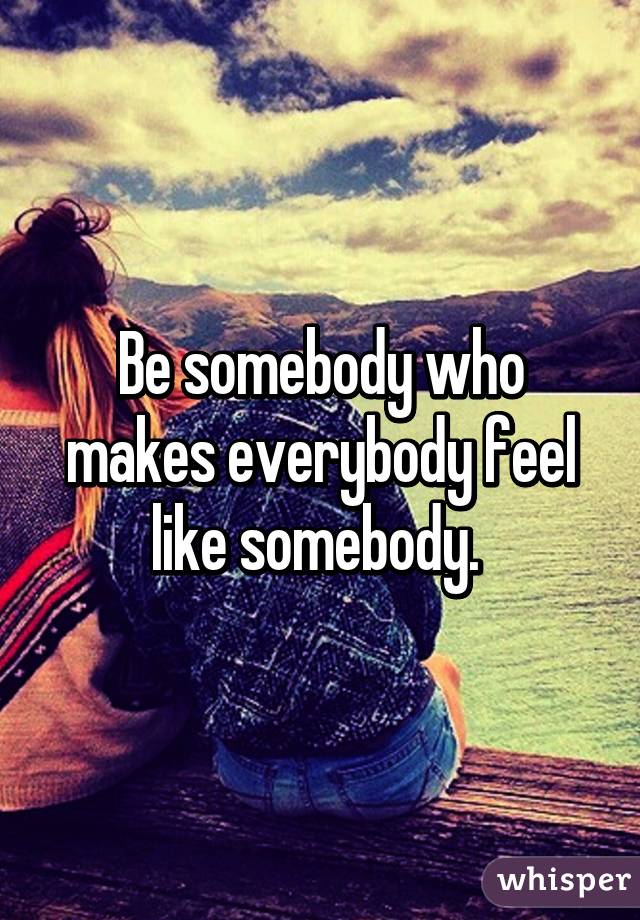 Be somebody who makes everybody feel like somebody. 