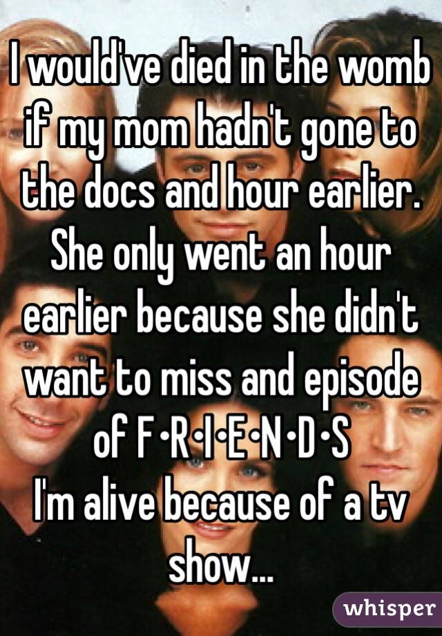 I would've died in the womb if my mom hadn't gone to the docs and hour earlier.
She only went an hour earlier because she didn't want to miss and episode of F•R•I•E•N•D•S
I'm alive because of a tv show...
