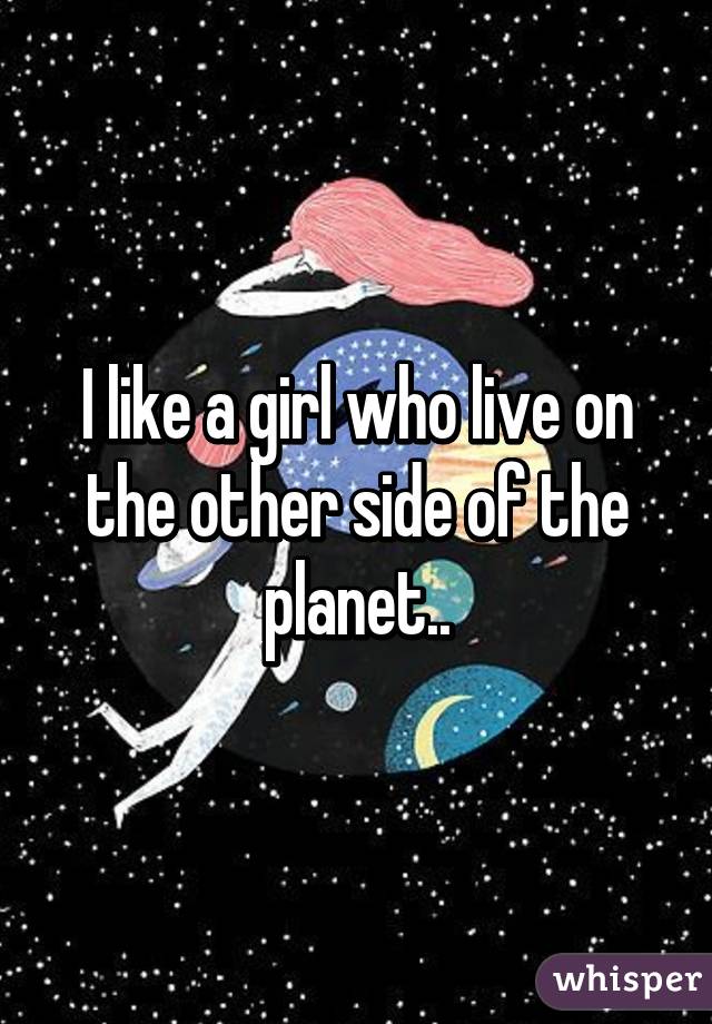 I like a girl who live on the other side of the planet..