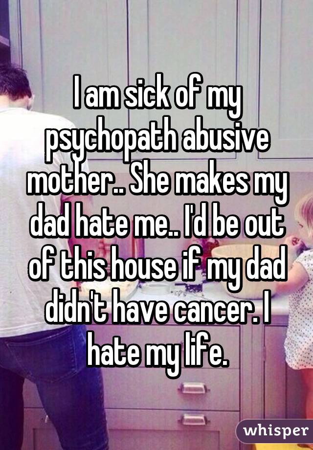 I am sick of my psychopath abusive mother.. She makes my dad hate me.. I'd be out of this house if my dad didn't have cancer. I hate my life.