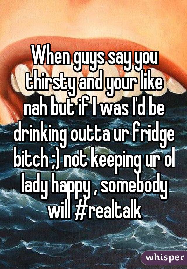 When guys say you thirsty and your like nah but if I was I'd be drinking outta ur fridge bitch ;) not keeping ur ol lady happy , somebody will #realtalk