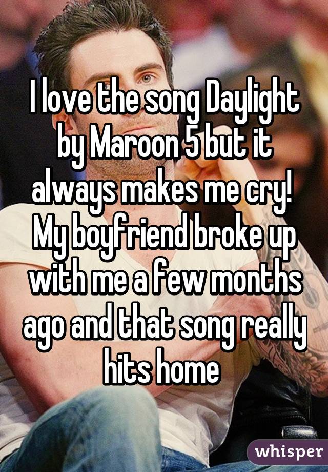I love the song Daylight by Maroon 5 but it always makes me cry!  My boyfriend broke up with me a few months ago and that song really hits home 