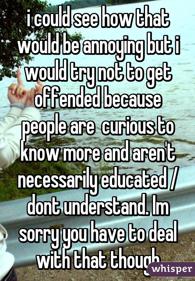 i could see how that would be annoying but i would try not to get offended because people are  curious to know more and aren't necessarily educated / dont understand. Im sorry you have to deal with that though