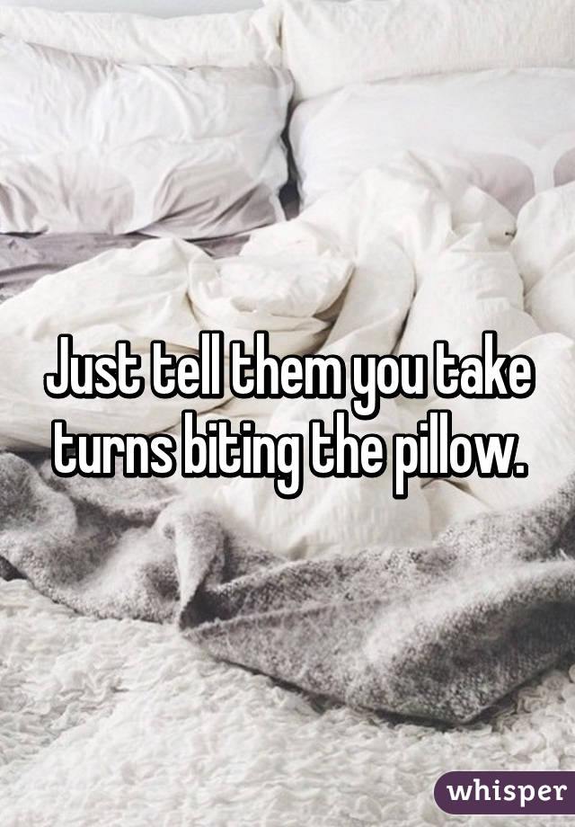 Just tell them you take turns biting the pillow.