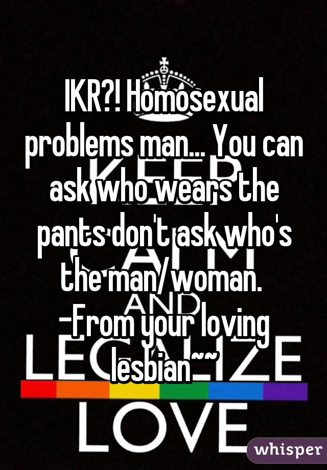 IKR?! Homosexual problems man... You can ask who wears the pants don't ask who's the man/woman.  -From your loving lesbian~~