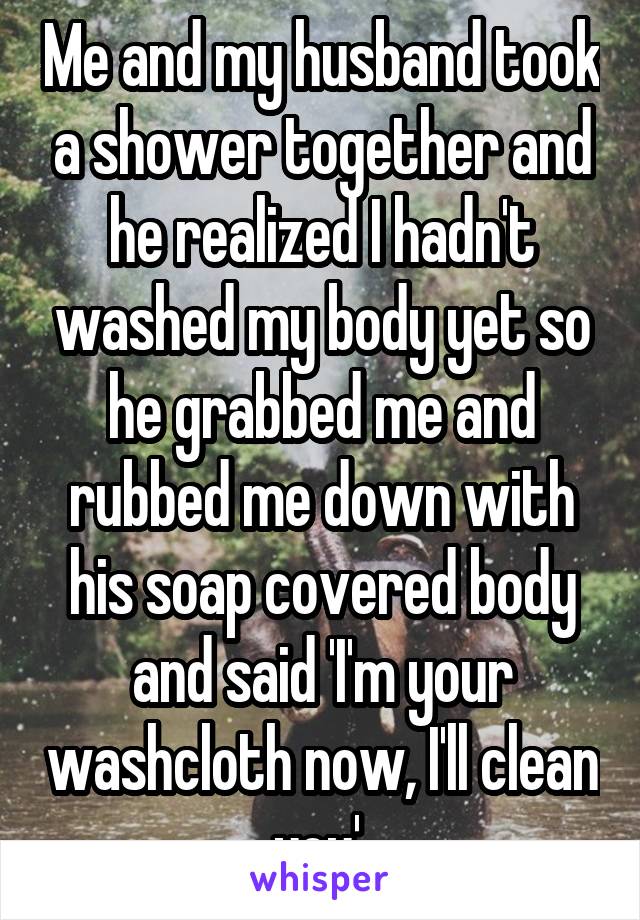 Me and my husband took a shower together and he realized I hadn't washed my body yet so he grabbed me and rubbed me down with his soap covered body and said 'I'm your washcloth now, I'll clean you' 