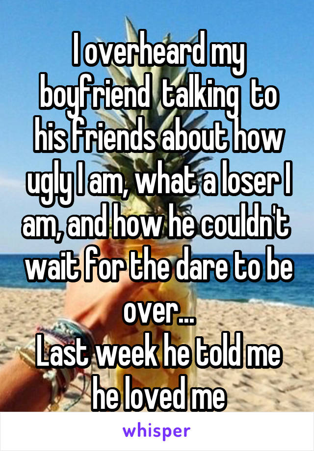 I overheard my boyfriend  talking  to his friends about how ugly I am, what a loser I am, and how he couldn't  wait for the dare to be over...
Last week he told me he loved me