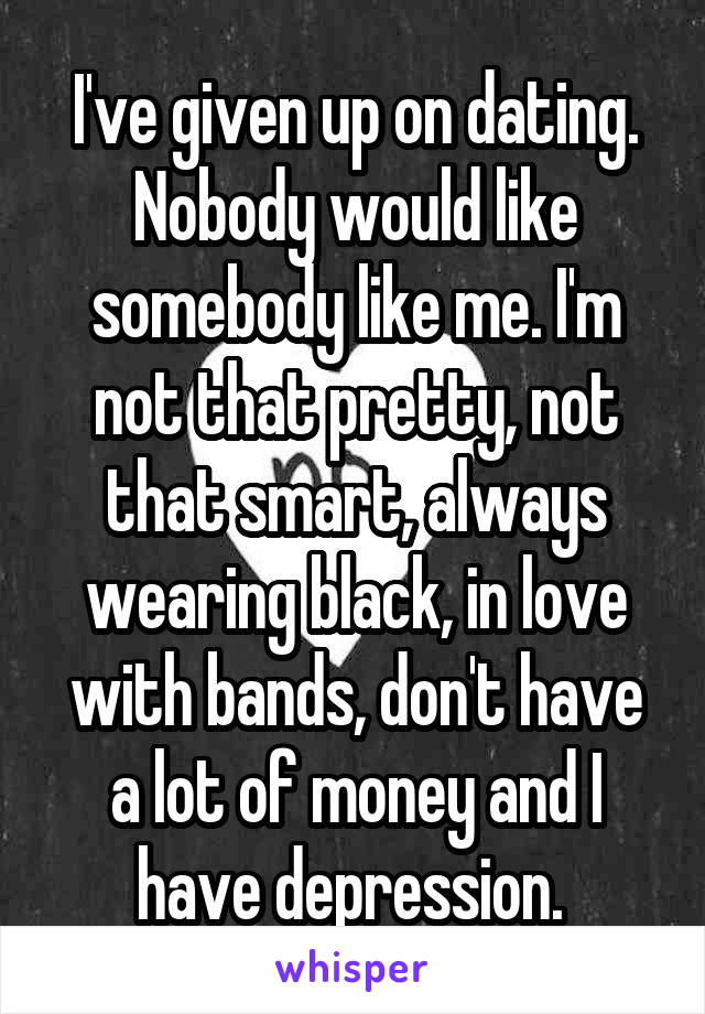 I've given up on dating. Nobody would like somebody like me. I'm not that pretty, not that smart, always wearing black, in love with bands, don't have a lot of money and I have depression. 