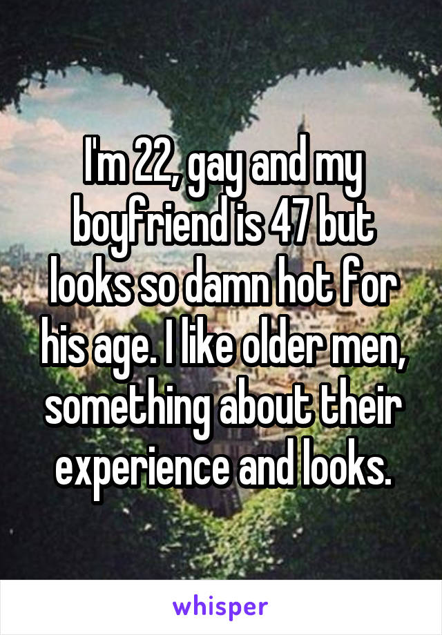 I'm 22, gay and my boyfriend is 47 but looks so damn hot for his age. I like older men, something about their experience and looks.