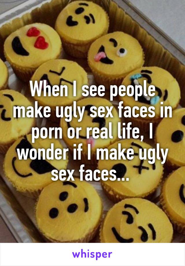 When I see people make ugly sex faces in porn or real life ...