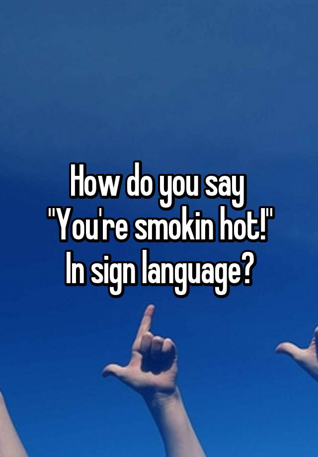 how-do-you-say-you-re-smokin-hot-in-sign-language