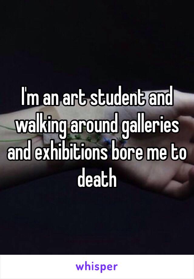 I'm an art student and walking around galleries and exhibitions bore me to death