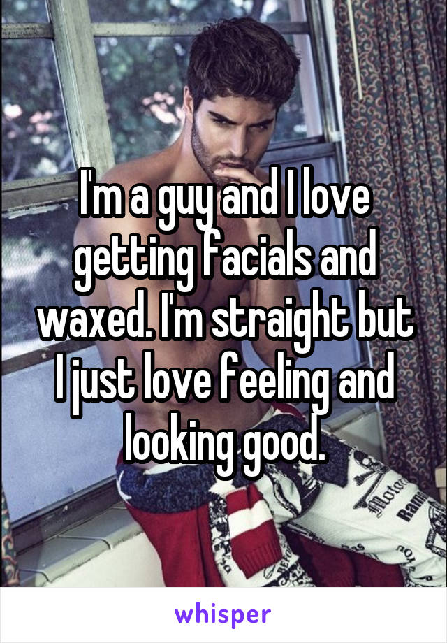 I'm a guy and I love getting facials and waxed. I'm straight but I just love feeling and looking good.